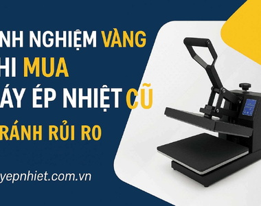  Mua máy ép nhiệt cũ: Kinh nghiệm “Vàng” để tránh rủi ro